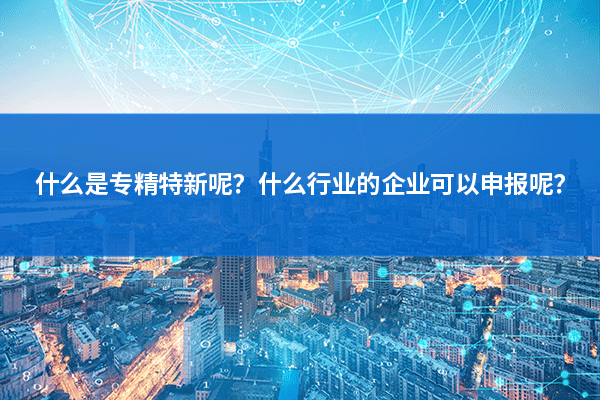 什麽(me) 是專(zhuan) 精特新呢？什麽(me) 行業(ye) 的企業(ye) 可以申報呢？.png